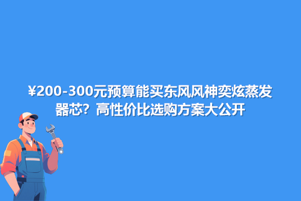 200-300元预算能买东风风神奕炫蒸发器芯？高性价选购方案大公开